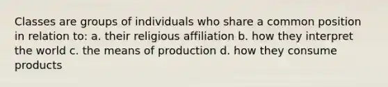 Classes are groups of individuals who share a common position in relation to: a. their religious affiliation b. how they interpret the world c. the means of production d. how they consume products