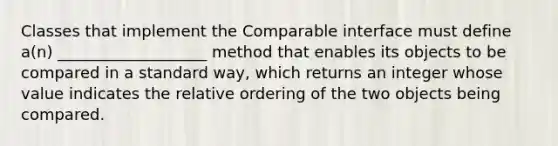 Classes that implement the Comparable interface must define a(n) ___________________ method that enables its objects to be compared in a standard way, which returns an integer whose value indicates the relative ordering of the two objects being compared.