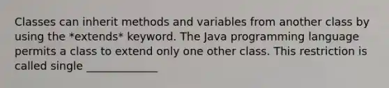 Classes can inherit methods and variables from another class by using the *extends* keyword. The Java programming language permits a class to extend only one other class. This restriction is called single _____________