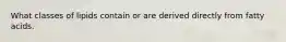 What classes of lipids contain or are derived directly from fatty acids.