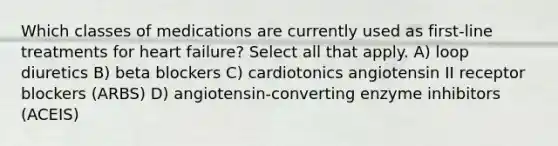 Which classes of medications are currently used as first-line treatments for heart failure? Select all that apply. A) loop diuretics B) beta blockers C) cardiotonics angiotensin II receptor blockers (ARBS) D) angiotensin-converting enzyme inhibitors (ACEIS)