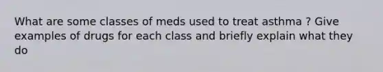 What are some classes of meds used to treat asthma ? Give examples of drugs for each class and briefly explain what they do