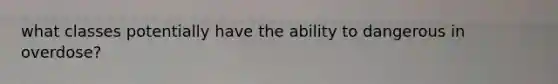 what classes potentially have the ability to dangerous in overdose?