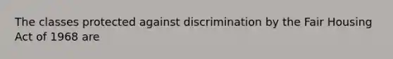 The classes protected against discrimination by the Fair Housing Act of 1968 are