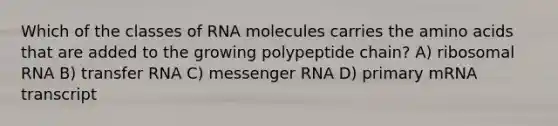 Which of the classes of RNA molecules carries the amino acids that are added to the growing polypeptide chain? A) ribosomal RNA B) transfer RNA C) messenger RNA D) primary mRNA transcript