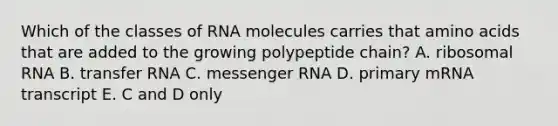 Which of the classes of RNA molecules carries that amino acids that are added to the growing polypeptide chain? A. ribosomal RNA B. transfer RNA C. messenger RNA D. primary mRNA transcript E. C and D only