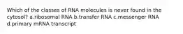 Which of the classes of RNA molecules is never found in the cytosol? a.ribosomal RNA b.transfer RNA c.messenger RNA d.primary mRNA transcript