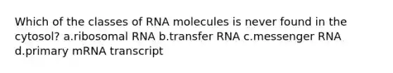 Which of the classes of RNA molecules is never found in the cytosol? a.<a href='https://www.questionai.com/knowledge/k4lWAiAI7W-ribosomal-rna' class='anchor-knowledge'>ribosomal rna</a> b.<a href='https://www.questionai.com/knowledge/kYREgpZMtc-transfer-rna' class='anchor-knowledge'>transfer rna</a> c.<a href='https://www.questionai.com/knowledge/kDttgcz0ig-messenger-rna' class='anchor-knowledge'>messenger rna</a> d.primary mRNA transcript