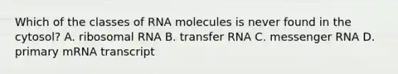 Which of the classes of RNA molecules is never found in the cytosol? A. ribosomal RNA B. transfer RNA C. messenger RNA D. primary mRNA transcript