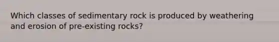 Which classes of sedimentary rock is produced by weathering and erosion of pre-existing rocks?