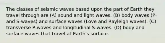 The classes of seismic waves based upon the part of Earth they travel through are (A) sound and light waves. (B) body waves (P- and S-waves) and surface waves (Love and Rayleigh waves). (C) transverse P-waves and longitudinal S-waves. (D) body and surface waves that travel at Earth's surface.