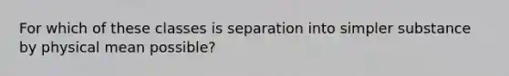 For which of these classes is separation into simpler substance by physical mean possible?