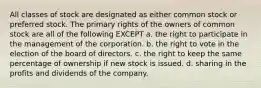 All classes of stock are designated as either common stock or preferred stock. The primary rights of the owners of common stock are all of the following EXCEPT a. the right to participate in the management of the corporation. b. the right to vote in the election of the board of directors. c. the right to keep the same percentage of ownership if new stock is issued. d. sharing in the profits and dividends of the company.