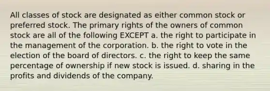 All classes of stock are designated as either common stock or preferred stock. The primary rights of the owners of common stock are all of the following EXCEPT a. the right to participate in the management of the corporation. b. the right to vote in the election of the board of directors. c. the right to keep the same percentage of ownership if new stock is issued. d. sharing in the profits and dividends of the company.