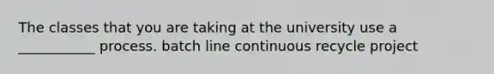 The classes that you are taking at the university use a ___________ process. batch line continuous recycle project