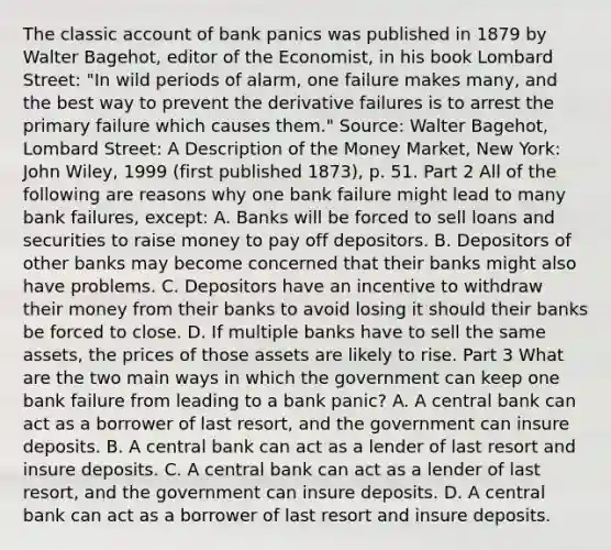 The classic account of bank panics was published in 1879 by Walter​ Bagehot, editor of the Economist​, in his book Lombard Street​: "In wild periods of​ alarm, one failure makes​ many, and the best way to prevent the derivative failures is to arrest the primary failure which causes them." ​Source: Walter​ Bagehot, Lombard​ Street: A Description of the Money Market​, New​ York: John​ Wiley, 1999​ (first published​ 1873), p. 51. Part 2 All of the following are reasons why one bank failure might lead to many bank​ failures, except: A. Banks will be forced to sell loans and securities to raise money to pay off depositors. B. Depositors of other banks may become concerned that their banks might also have problems. C. Depositors have an incentive to withdraw their money from their banks to avoid losing it should their banks be forced to close. D. If multiple banks have to sell the same​ assets, the prices of those assets are likely to rise. Part 3 What are the two main ways in which the government can keep one bank failure from leading to a bank​ panic? A. A central bank can act as a borrower of last​ resort, and the government can insure deposits. B. A central bank can act as a lender of last resort and insure deposits. C. A central bank can act as a lender of last​ resort, and the government can insure deposits. D. A central bank can act as a borrower of last resort and insure deposits.