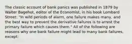 The classic account of bank panics was published in 1879 by Walter​ Bagehot, editor of the Economist​, in his book Lombard Street​: "In wild periods of​ alarm, one failure makes​ many, and the best way to prevent the derivative failures is to arrest the primary failure which causes them." All of the following are reasons why one bank failure might lead to many bank​ failures, except: