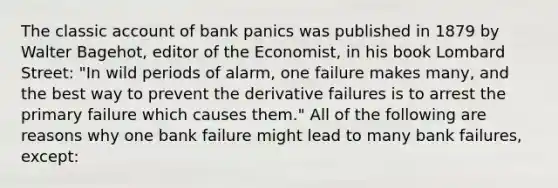 The classic account of bank panics was published in 1879 by Walter​ Bagehot, editor of the Economist​, in his book Lombard Street​: "In wild periods of​ alarm, one failure makes​ many, and the best way to prevent the derivative failures is to arrest the primary failure which causes them." All of the following are reasons why one bank failure might lead to many bank​ failures, except: