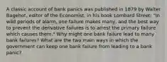 A classic account of bank panics was published in 1879 by Walter Bagehot, editor of the Economist, in his book Lombard Street: "In wild periods of alarm, one failure makes many, and the best way to prevent the derivative failures is to arrest the primary failure which causes them." Why might one bank failure lead to many bank failures? What are the two main ways in which the government can keep one bank failure from leading to a bank panic?