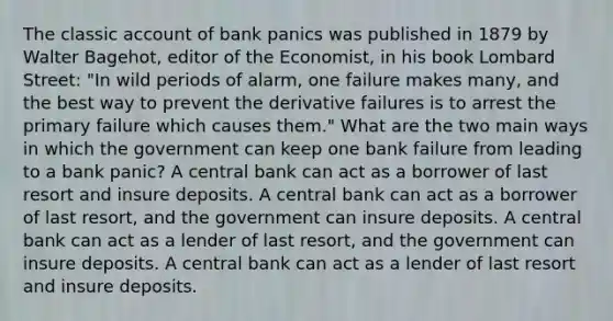 The classic account of bank panics was published in 1879 by Walter​ Bagehot, editor of the Economist​, in his book Lombard Street​: "In wild periods of​ alarm, one failure makes​ many, and the best way to prevent the derivative failures is to arrest the primary failure which causes them." What are the two main ways in which the government can keep one bank failure from leading to a bank​ panic? A central bank can act as a borrower of last resort and insure deposits. A central bank can act as a borrower of last​ resort, and the government can insure deposits. A central bank can act as a lender of last​ resort, and the government can insure deposits. A central bank can act as a lender of last resort and insure deposits.