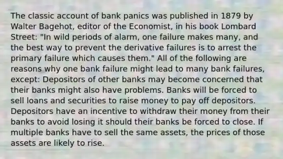 The classic account of bank panics was published in 1879 by Walter​ Bagehot, editor of the Economist​, in his book Lombard Street​: "In wild periods of​ alarm, one failure makes​ many, and the best way to prevent the derivative failures is to arrest the primary failure which causes them." All of the following are reasons why one bank failure might lead to many bank​ failures, except: Depositors of other banks may become concerned that their banks might also have problems. Banks will be forced to sell loans and securities to raise money to pay off depositors. Depositors have an incentive to withdraw their money from their banks to avoid losing it should their banks be forced to close. If multiple banks have to sell the same​ assets, the prices of those assets are likely to rise.