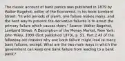 The classic account of bank panics was published in 1879 by Walter​ Bagehot, editor of the Economist​, in his book Lombard Street​: "In wild periods of​ alarm, one failure makes​ many, and the best way to prevent the derivative failures is to arrest the primary failure which causes them." ​Source: Walter​ Bagehot, Lombard​ Street: A Description of the Money Market​, New​ York: John​ Wiley, 1999​ (first published​ 1873), p. 51. Part 2 All of the following are reasons why one bank failure might lead to many bank​ failures, except: What are the two main ways in which the government can keep one bank failure from leading to a bank​ panic?