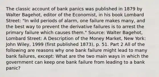 The classic account of bank panics was published in 1879 by Walter​ Bagehot, editor of the Economist​, in his book Lombard Street​: "In wild periods of​ alarm, one failure makes​ many, and the best way to prevent the derivative failures is to arrest the primary failure which causes them." ​Source: Walter​ Bagehot, Lombard​ Street: A Description of the Money Market​, New​ York: John​ Wiley, 1999​ (first published​ 1873), p. 51. Part 2 All of the following are reasons why one bank failure might lead to many bank​ failures, except: What are the two main ways in which the government can keep one bank failure from leading to a bank​ panic?