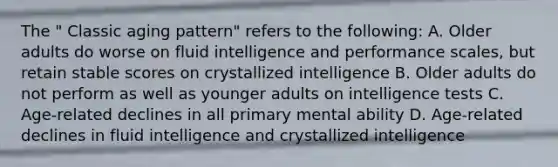 The " Classic aging pattern" refers to the following: A. Older adults do worse on fluid intelligence and performance scales, but retain stable scores on crystallized intelligence B. Older adults do not perform as well as younger adults on intelligence tests C. Age-related declines in all primary mental ability D. Age-related declines in fluid intelligence and crystallized intelligence