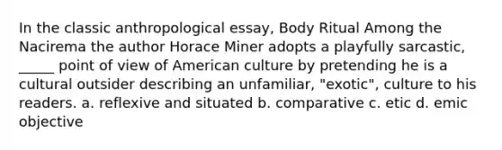 In the classic anthropological essay, Body Ritual Among the Nacirema the author Horace Miner adopts a playfully sarcastic, _____ point of view of American culture by pretending he is a cultural outsider describing an unfamiliar, "exotic", culture to his readers. a. reflexive and situated b. comparative c. etic d. emic objective