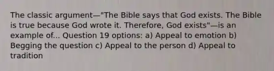 The classic argument—"The Bible says that God exists. The Bible is true because God wrote it. Therefore, God exists"—is an example of... Question 19 options: a) Appeal to emotion b) Begging the question c) Appeal to the person d) Appeal to tradition