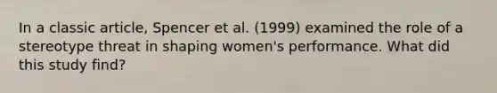 In a classic article, Spencer et al. (1999) examined the role of a stereotype threat in shaping women's performance. What did this study find?