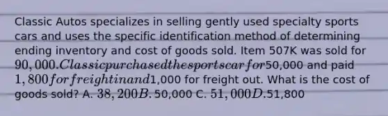 Classic Autos specializes in selling gently used specialty sports cars and uses the specific identification method of determining ending inventory and cost of goods sold. Item 507K was sold for​ 90,000. Classic purchased the sports car for​50,000 and paid​ 1,800 for freight in and​1,000 for freight out. What is the cost of goods​ sold? A. 38,200 B. ​50,000 C. 51,000 D.51,800