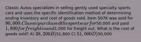 Classic Autos specializes in selling gently used specialty sports cars and uses the specific identification method of determining ending inventory and cost of goods sold. Item 507K was sold for 90,000. Classic purchased the sports car for50,000 and paid 1,800 for freight in and1,000 for freight out. What is the cost of goods sold? A) 38,200 B)51,800 C) 51,000 D)50,000