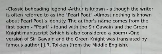 -Classic beheading legend -Arthur is known - although the writer is often referred to as the "Pearl Poet" -Almost nothing is known about Pearl Poet's identity. The author's name comes from the first poem - "Pearl" - found with the Sir Gawain and the Green Knight manuscript (which is also considered a poem) -One version of Sir Gawain and the Green Knight was translated by famous author J.J.R. Tolkien (from the Middle English).