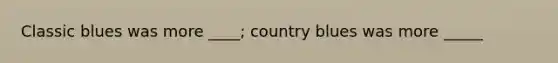 Classic blues was more ____; country blues was more _____