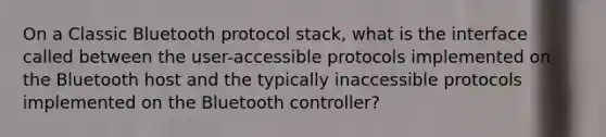 On a Classic Bluetooth protocol stack, what is the interface called between the user-accessible protocols implemented on the Bluetooth host and the typically inaccessible protocols implemented on the Bluetooth controller?