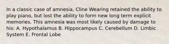 In a classic case of amnesia, Cline Wearing retained the ability to play piano, but lost the ability to form new long term explicit memories. This amnesia was most likely caused by damage to his: A. Hypothalamus B. Hippocampus C. Cerebellum D. Limbic System E. Frontal Lobe