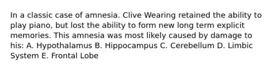 In a classic case of amnesia. Clive Wearing retained the ability to play piano, but lost the ability to form new long term explicit memories. This amnesia was most likely caused by damage to his: A. Hypothalamus B. Hippocampus C. Cerebellum D. Limbic System E. Frontal Lobe