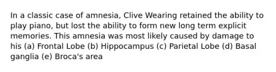 In a classic case of amnesia, Clive Wearing retained the ability to play piano, but lost the ability to form new long term explicit memories. This amnesia was most likely caused by damage to his (a) Frontal Lobe (b) Hippocampus (c) Parietal Lobe (d) Basal ganglia (e) Broca's area