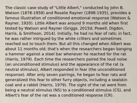 The classic case study of "Little Albert," conducted by John B. Watson (1878-1958) and Rosalie Rayner (1898-1935), provides a famous illustration of conditioned emotional response (Watson & Rayner, 1920). Little Albert was around 9 months old when first tested by Watson and Rayner (Griggs, 2015d; Powell, Digdon, Harris, & Smithson, 2014). Initially, he had no fear of rats; in fact, he was rather intrigued by the white critters and sometimes reached out to touch them. But all this changed when Albert was about 11 months old; that's when the researchers began banging a hammer against a steel bar whenever he reached for the rat (Harris, 1979). Each time the researchers paired the loud noise (an unconditioned stimulus) and the appearance of the rat (a neutral stimulus), Albert responded in fear (the unconditioned response). After only seven pairings, he began to fear rats and generalized this fear to other furry objects, including a sealskin coat and a rabbit (Harris, 1979). The sight of the rat went from being a neutral stimulus (NS) to a conditioned stimulus (CS), and Albert's fear of the rat was a conditioned response (CR).