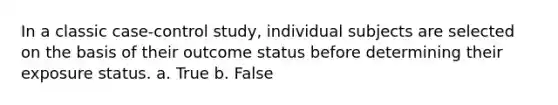 In a classic case-control study, individual subjects are selected on the basis of their outcome status before determining their exposure status. a. True b. False