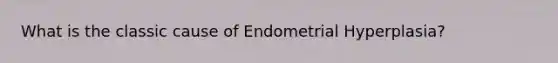 What is the classic cause of Endometrial Hyperplasia?