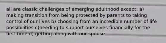 all are classic challenges of emerging adulthood except: a) making transition from being protected by parents to taking control of our lives b) choosing from an incredible number of life possibilities c)needing to support ourselves financially for the first time d) getting along with our spouse