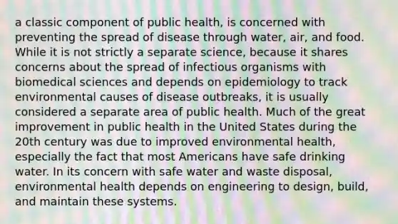 a classic component of public health, is concerned with preventing the spread of disease through water, air, and food. While it is not strictly a separate science, because it shares concerns about the spread of infectious organisms with biomedical sciences and depends on epidemiology to track environmental causes of disease outbreaks, it is usually considered a separate area of public health. Much of the great improvement in public health in the United States during the 20th century was due to improved environmental health, especially the fact that most Americans have safe drinking water. In its concern with safe water and waste disposal, environmental health depends on engineering to design, build, and maintain these systems.