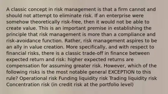 A classic concept in risk management is that a firm cannot and should not attempt to eliminate risk. If an enterprise were somehow theoretically risk-free, then it would not be able to create value. This is an important premise in establishing the principle that risk management is more than a compliance and risk-avoidance function. Rather, risk management aspires to be an ally in value creation. More specifically, and with respect to financial risks, there is a classic trade-off in finance between expected return and risk: higher expected returns are compensation for assuming greater risk. However, which of the following risks is the most notable general EXCEPTION to this rule? Operational risk Funding liquidity risk Trading liquidity risk Concentration risk (in credit risk at the portfolio level)