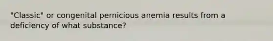 "Classic" or congenital pernicious anemia results from a deficiency of what substance?