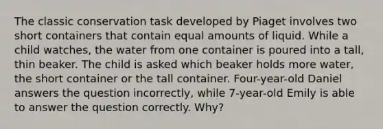 The classic conservation task developed by Piaget involves two short containers that contain equal amounts of liquid. While a child watches, the water from one container is poured into a tall, thin beaker. The child is asked which beaker holds more water, the short container or the tall container. Four-year-old Daniel answers the question incorrectly, while 7-year-old Emily is able to answer the question correctly. Why?