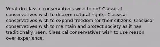 What do classic conservatives wish to do? Classical conservatives wish to discern natural rights. Classical conservatives wish to expand freedom for their citizens. Classical conservatives wish to maintain and protect society as it has traditionally been. Classical conservatives wish to use reason over experience.