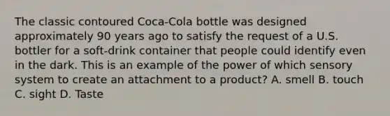 The classic contoured Coca-Cola bottle was designed approximately 90 years ago to satisfy the request of a U.S. bottler for a​ soft-drink container that people could identify even in the dark. This is an example of the power of which sensory system to create an attachment to a​ product? A. smell B. touch C. sight D. Taste