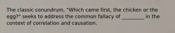 The classic conundrum, "Which came first, the chicken or the egg?" seeks to address the common fallacy of _________ in the context of correlation and causation.